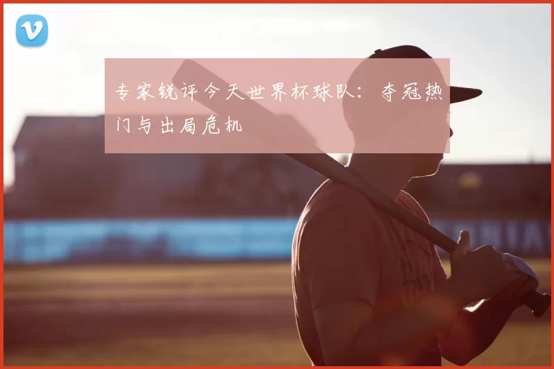专家锐评今天世界杯球队:夺冠热门与出局危机
