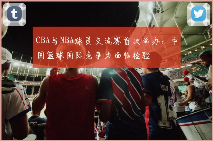 CBA与NBA球员交流赛首次举办,中国篮球国际竞争力面临检验