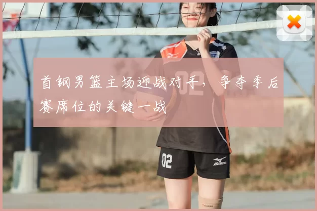 首钢男篮主场迎战对手,争夺季后赛席位的关键一战