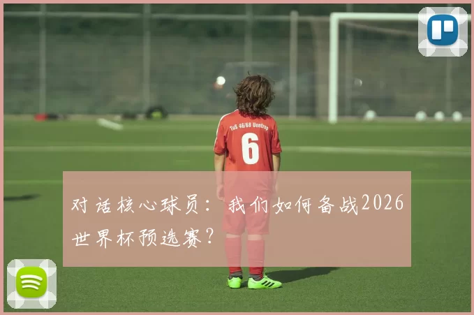对话核心球员:我们如何备战2026世界杯预选赛?