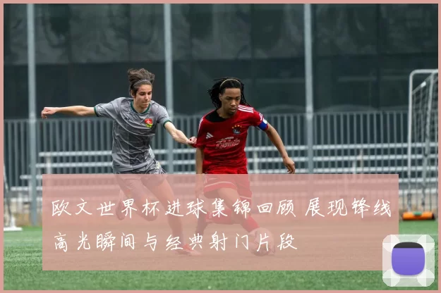 欧文世界杯进球集锦回顾 展现锋线高光瞬间与经典射门片段
