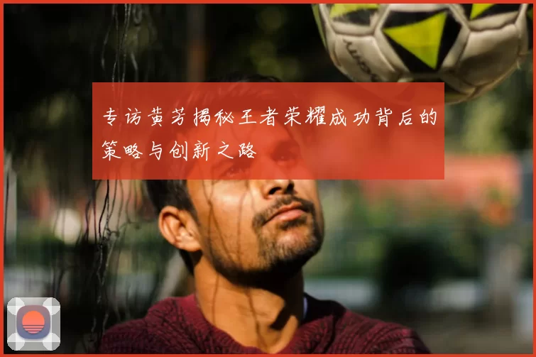 专访黄芳揭秘王者荣耀成功背后的策略与创新之路
