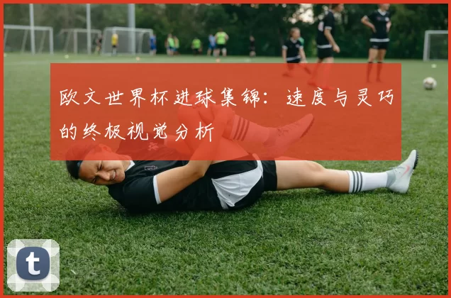 欧文世界杯进球集锦:速度与灵巧的终极视觉分析