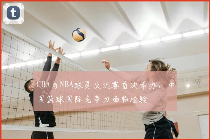 CBA与NBA球员交流赛首次举办，中国篮球国际竞争力面临检验