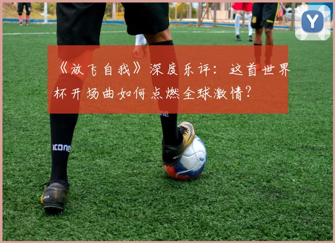 《放飞自我》深度乐评：这首世界杯开场曲如何点燃全球激情？