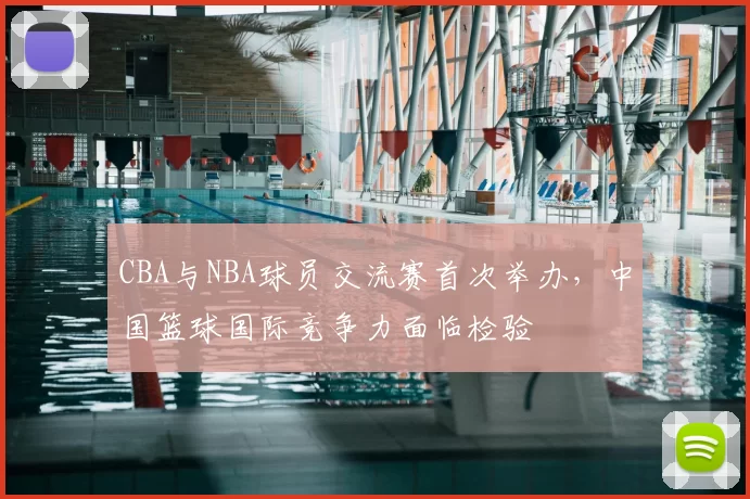 CBA与NBA球员交流赛首次举办，中国篮球国际竞争力面临检验