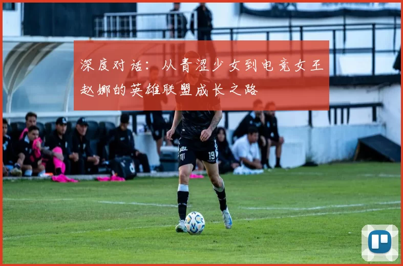 深度对话:从青涩少女到电竞女王赵娜的英雄联盟成长之路