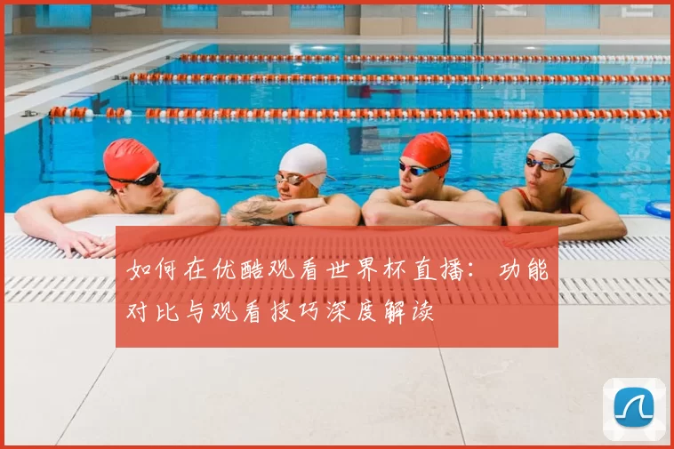 如何在优酷观看世界杯直播:功能对比与观看技巧深度解读