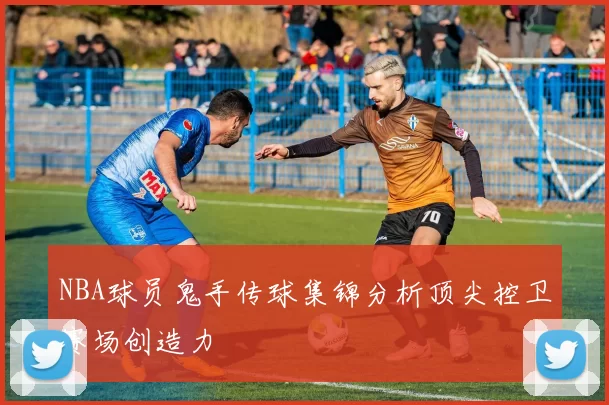 NBA球员鬼手传球集锦分析顶尖控卫赛场创造力