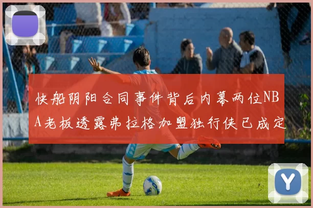 快船阴阳合同事件背后内幕两位NBA老板透露弗拉格加盟独行侠已成定局