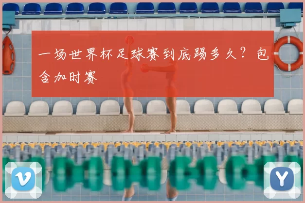 一场世界杯足球赛到底踢多久?包含加时赛