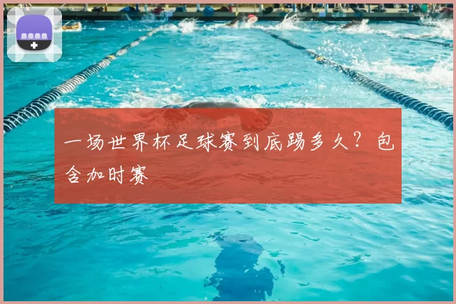 一场世界杯足球赛到底踢多久？包含加时赛