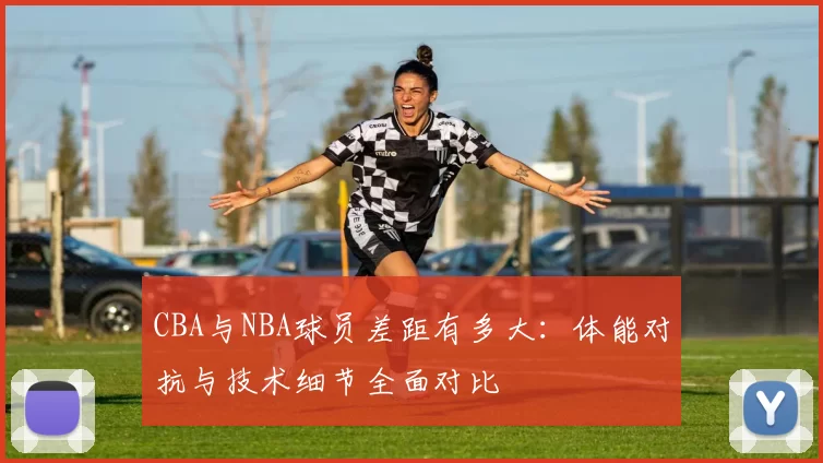 CBA与NBA球员差距有多大：体能对抗与技术细节全面对比
