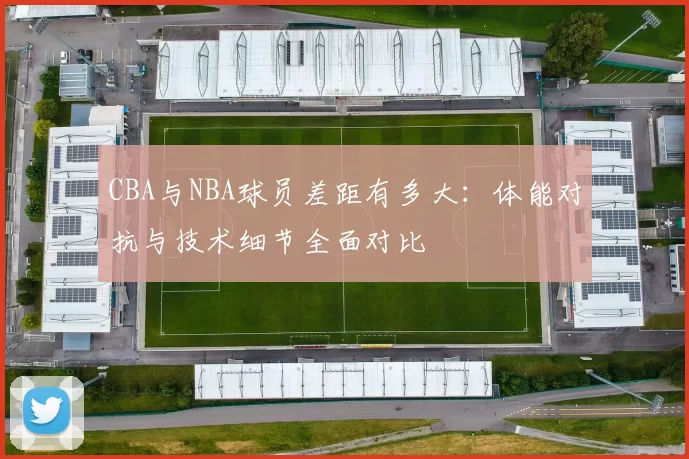 CBA与NBA球员差距有多大:体能对抗与技术细节全面对比