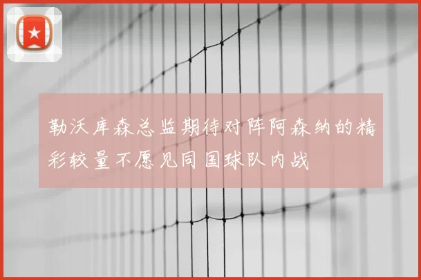 勒沃库森总监期待对阵阿森纳的精彩较量不愿见同国球队内战