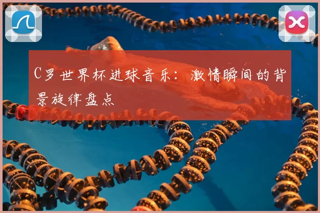 C罗世界杯进球音乐:激情瞬间的背景旋律盘点